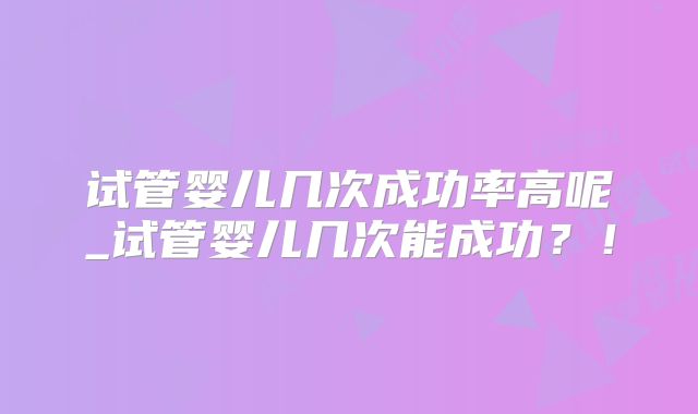 试管婴儿几次成功率高呢_试管婴儿几次能成功？！