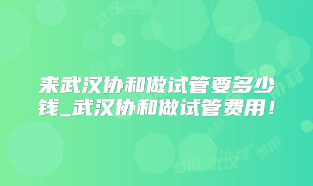来武汉协和做试管要多少钱_武汉协和做试管费用!