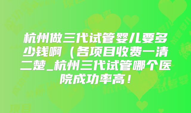 杭州做三代试管婴儿要多少钱啊（各项目收费一清二楚_杭州三代试管哪个医院成功率高！