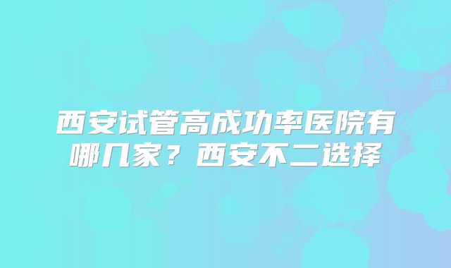 西安试管高成功率医院有哪几家？西安不二选择