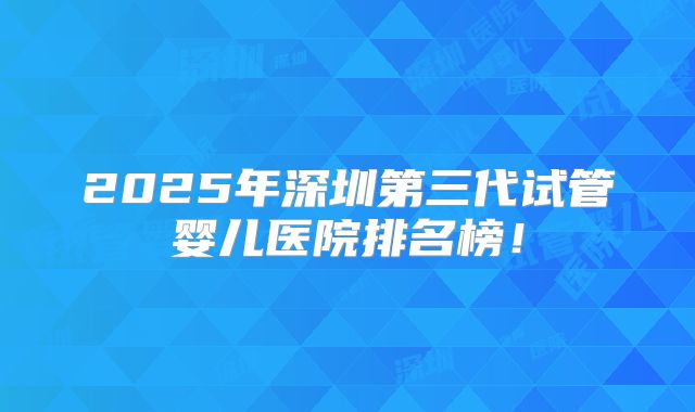 2025年深圳第三代试管婴儿医院排名榜!
