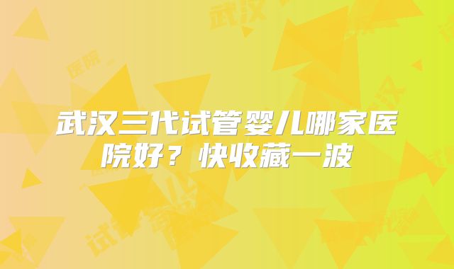 武汉三代试管婴儿哪家医院好？快收藏一波
