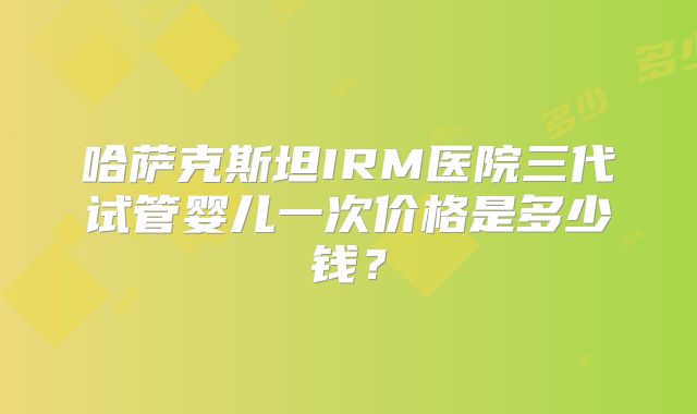 哈萨克斯坦IRM医院三代试管婴儿一次价格是多少钱？