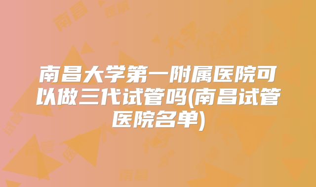 南昌大学第一附属医院可以做三代试管吗(南昌试管医院名单)
