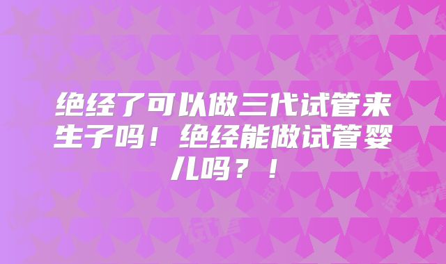 绝经了可以做三代试管来生子吗！绝经能做试管婴儿吗？！