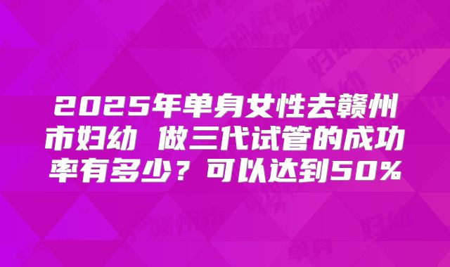 2025年单身女性去赣州市妇幼 做三代试管的成功率有多少？可以达到50%