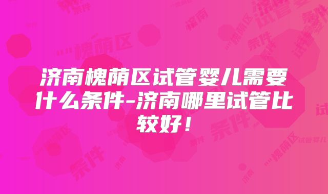 济南槐荫区试管婴儿需要什么条件-济南哪里试管比较好！
