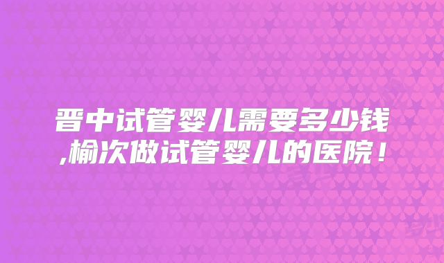 晋中试管婴儿需要多少钱,榆次做试管婴儿的医院!