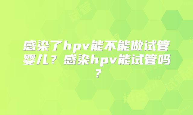 感染了hpv能不能做试管婴儿？感染hpv能试管吗？
