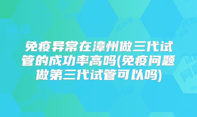 免疫异常在漳州做三代试管的成功率高吗(免疫问题做第三代试管可以吗)