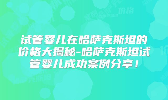 试管婴儿在哈萨克斯坦的价格大揭秘-哈萨克斯坦试管婴儿成功案例分享!