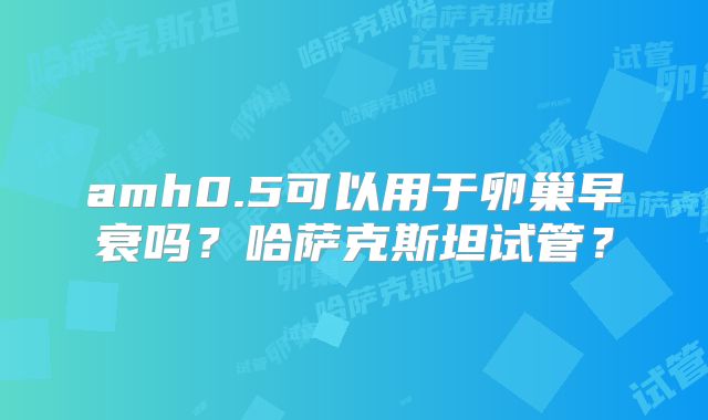 amh0.5可以用于卵巢早衰吗？哈萨克斯坦试管？