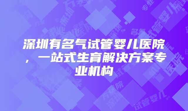 深圳有名气试管婴儿医院，一站式生育解决方案专业机构