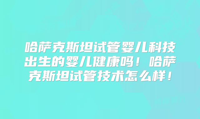 哈萨克斯坦试管婴儿科技出生的婴儿健康吗！哈萨克斯坦试管技术怎么样！