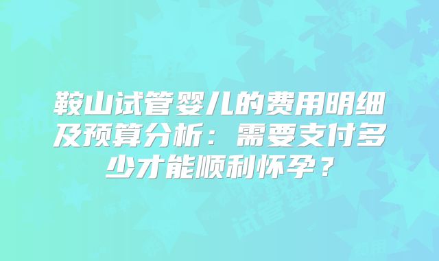 鞍山试管婴儿的费用明细及预算分析：需要支付多少才能顺利怀孕？