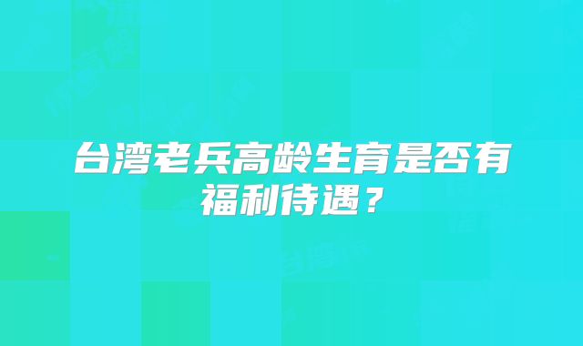 台湾老兵高龄生育是否有福利待遇?