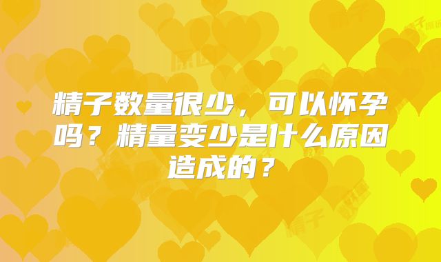 精子数量很少,可以怀孕吗?精量变少是什么原因造成的?