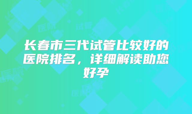 长春市三代试管比较好的医院排名,详细解读助您好孕