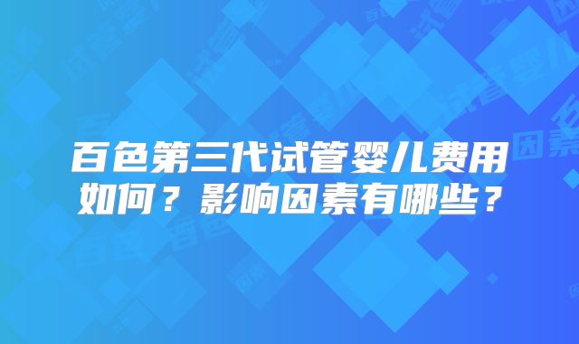 百色第三代试管婴儿费用如何？影响因素有哪些？