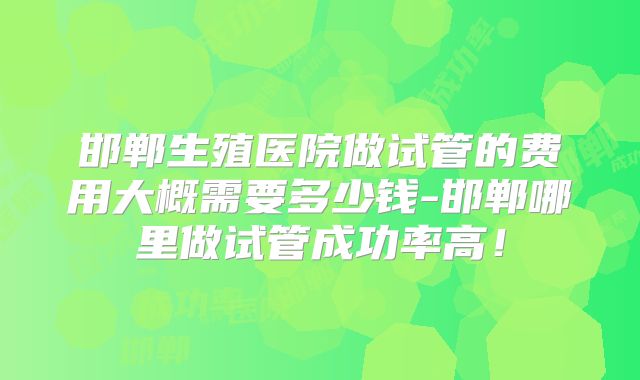 邯郸生殖医院做试管的费用大概需要多少钱-邯郸哪里做试管成功率高！