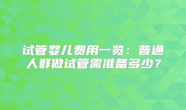 试管婴儿费用一览:普通人群做试管需准备多少?