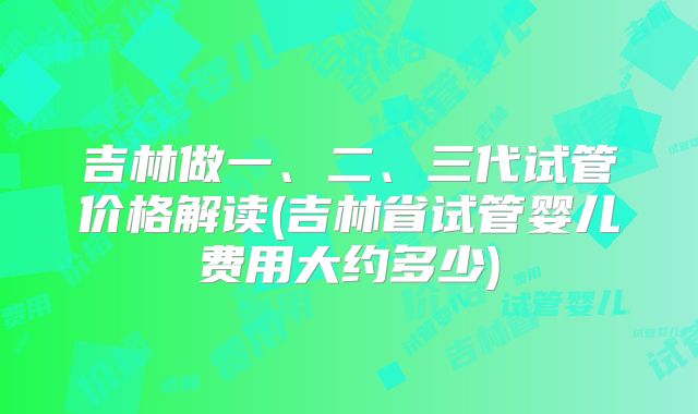 吉林做一、二、三代试管价格解读(吉林省试管婴儿费用大约多少)