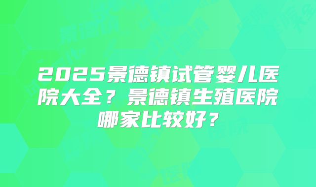 2025景德镇试管婴儿医院大全？景德镇生殖医院哪家比较好？