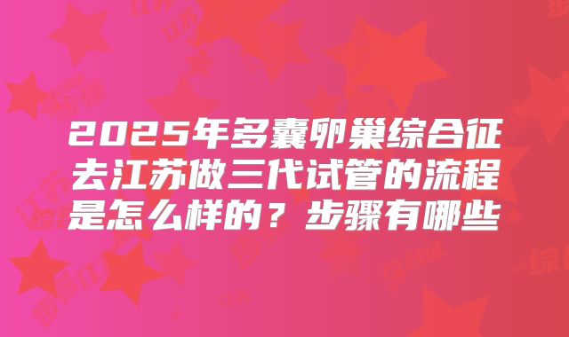 2025年多囊卵巢综合征去江苏做三代试管的流程是怎么样的？步骤有哪些