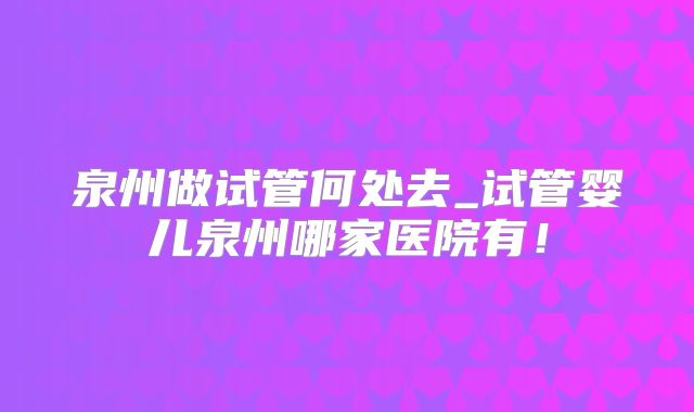 泉州做试管何处去_试管婴儿泉州哪家医院有！