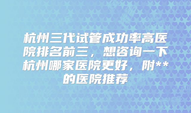 杭州三代试管成功率高医院排名前三，想咨询一下杭州哪家医院更好，附**的医院推荐