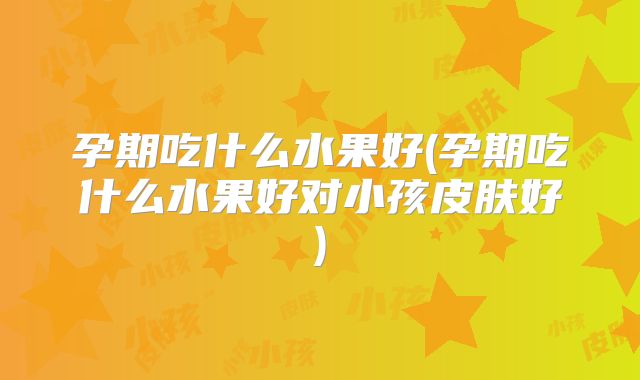 孕期吃什么水果好(孕期吃什么水果好对小孩皮肤好)