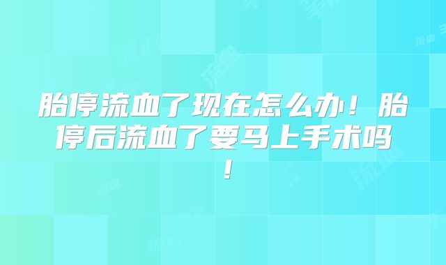 胎停流血了现在怎么办！胎停后流血了要马上手术吗！