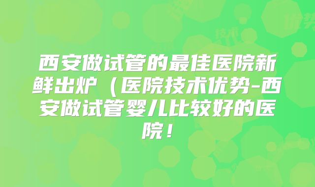 西安做试管的最佳医院新鲜出炉(医院技术优势-西安做试管婴儿比较好的医院!