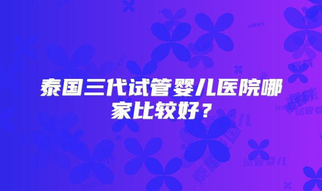 泰国三代试管婴儿医院哪家比较好？