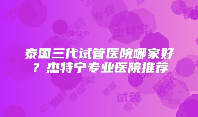 泰国三代试管医院哪家好？杰特宁专业医院推荐