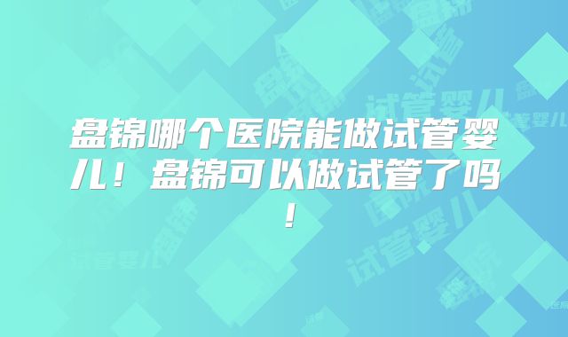 盘锦哪个医院能做试管婴儿！盘锦可以做试管了吗！