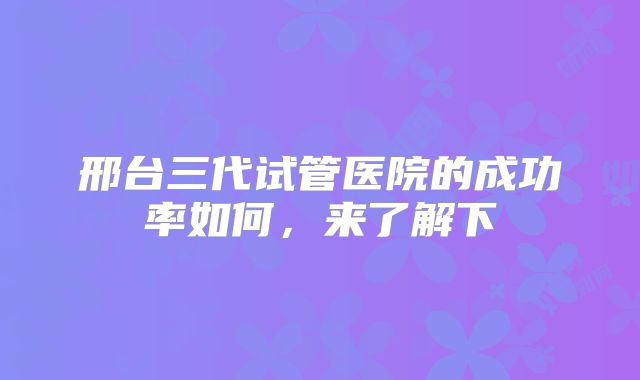 邢台三代试管医院的成功率如何，来了解下