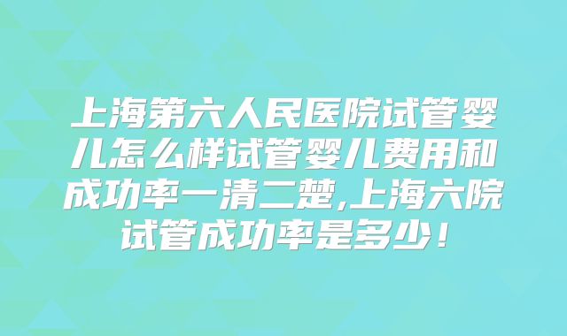 上海第六人民医院试管婴儿怎么样试管婴儿费用和成功率一清二楚,上海六院试管成功率是多少！