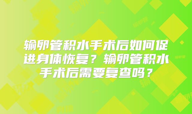 输卵管积水手术后如何促进身体恢复？输卵管积水手术后需要复查吗？
