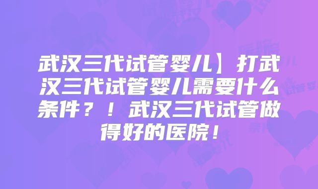 武汉三代试管婴儿】打武汉三代试管婴儿需要什么条件?!武汉三代试管做得好的医院!