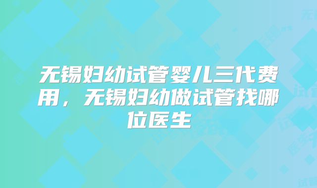 无锡妇幼试管婴儿三代费用，无锡妇幼做试管找哪位医生