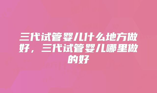 三代试管婴儿什么地方做好，三代试管婴儿哪里做的好