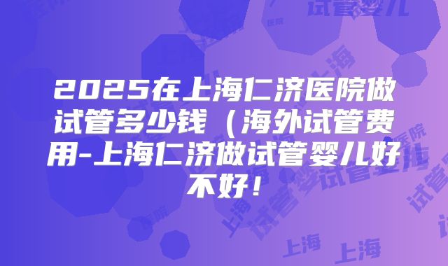 2025在上海仁济医院做试管多少钱（海外试管费用-上海仁济做试管婴儿好不好！