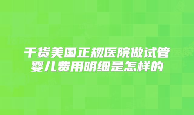 干货美国正规医院做试管婴儿费用明细是怎样的