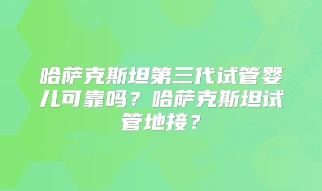 哈萨克斯坦第三代试管婴儿可靠吗?哈萨克斯坦试管地接?