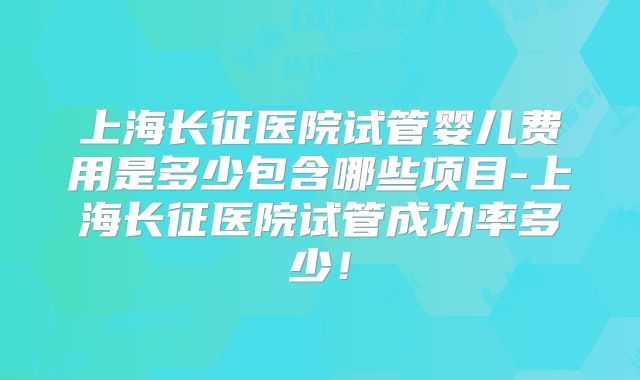 上海长征医院试管婴儿费用是多少包含哪些项目-上海长征医院试管成功率多少！