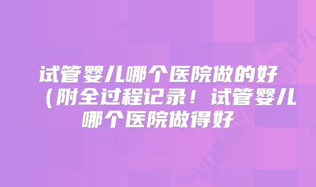 试管婴儿哪个医院做的好(附全过程记录!试管婴儿哪个医院做得好