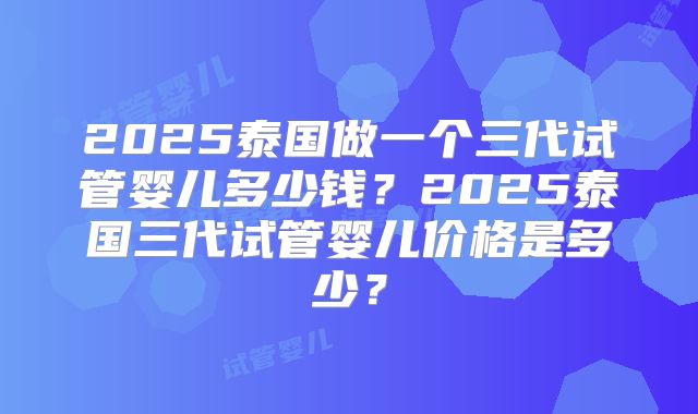 2025泰国做一个三代试管婴儿多少钱？2025泰国三代试管婴儿价格是多少？