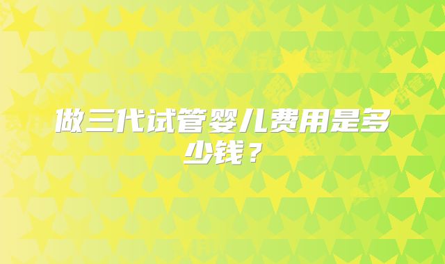 做三代试管婴儿费用是多少钱？