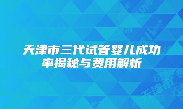 天津市三代试管婴儿成功率揭秘与费用解析